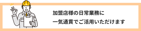 加盟店様の日常業務に一気通貫でご活用いただけます