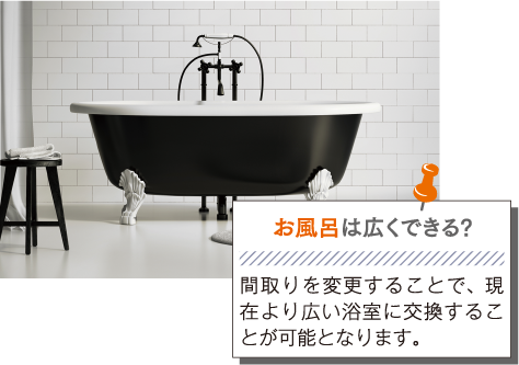 お風呂は広くできる?: 間取りを変更することで、現在より広い浴室に交換することが可能となります。