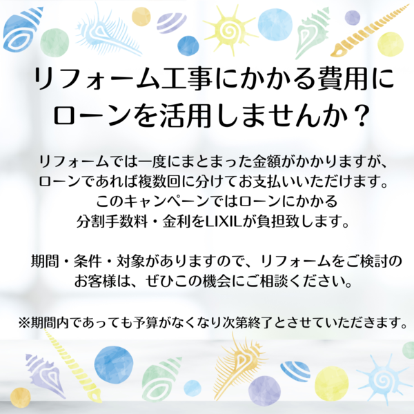 リフォーム工事にかかる費用にローンを活用しませんか？ リフォームでは一度にまとまった金額がかかりますが、ローンであれば複数回に分けてお支払いいただけます。 このキャンペーンではローンにかかる分割手数料・金利を弊社が負担致します。 期間・条件・対象をご確認いただき、リフォームをご検討のお客様は、ぜひこの機会にご相談ください。 ※期間内であっても予算がなくなり次第終了とさせていただきます。.png