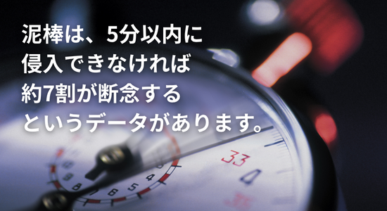 泥棒は、5分以内に侵入できなければ約7割が 断念するというデータがあります。.png
